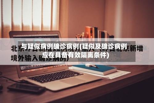 与疑似病例确诊病例(疑似及确诊病例应在具备有效隔离条件)