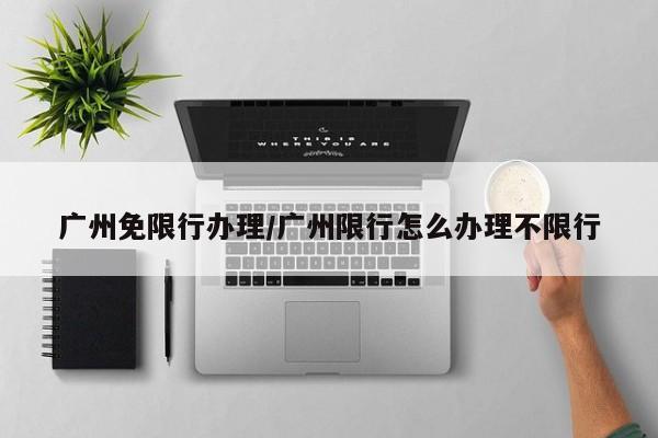 广州免限行办理/广州限行怎么办理不限行